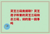 灵芝三萜类提取？灵芝孢子粉里的灵芝三萜和总三萜，说的是一回事吗