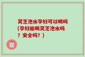 灵芝泡水孕妇可以喝吗(孕妇能喝灵芝泡水吗？安全吗？)