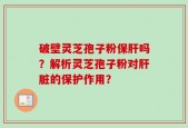 破壁灵芝孢子粉保肝吗？解析灵芝孢子粉对肝脏的保护作用？