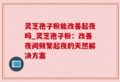 灵芝孢子粉能改善起夜吗_灵芝孢子粉：改善夜间频繁起夜的天然解决方案