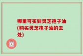 哪里可买到灵芝孢子油(购买灵芝孢子油的去处)