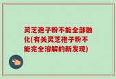 灵芝孢子粉不能全部融化(有关灵芝孢子粉不能完全溶解的新发现)