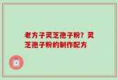 老方子灵芝孢子粉？灵芝孢子粉的制作配方