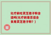 化疗前吃灵芝孢子粉合适吗(化疗前是否适合食用灵芝孢子粉？)