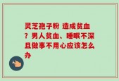 灵芝孢子粉 造成贫血？男人贫血、睡眠不深且做事不用心应该怎么办