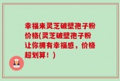 幸福来灵芝破壁孢子粉价格(灵芝破壁孢子粉让你拥有幸福感，价格超划算！)