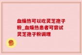 血燥热可以吃灵芝孢子粉_血燥热患者可尝试灵芝孢子粉调理