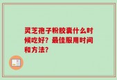 灵芝孢子粉胶囊什么时候吃好？最佳服用时间和方法？