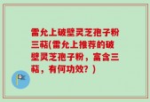 雷允上破壁灵芝孢子粉三萜(雷允上推荐的破壁灵芝孢子粉，富含三萜，有何功效？)