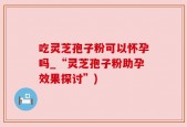 吃灵芝孢子粉可以怀孕吗_“灵芝孢子粉助孕效果探讨”)