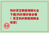 钩织灵芝教程视频大全下载(钩织爱好者必看！灵芝钩织教程视频全收录)
