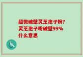 超微破壁灵芝孢子粉？灵芝孢子粉破壁99%什么意思