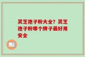 灵芝孢子粉大全？灵芝孢子粉哪个牌子最好用安全