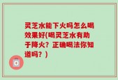 灵芝水能下火吗怎么喝效果好(喝灵芝水有助于降火？正确喝法你知道吗？)