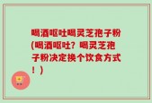 喝酒呕吐喝灵芝孢子粉(喝酒呕吐？喝灵芝孢子粉决定换个饮食方式！)