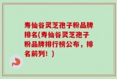 寿仙谷灵芝孢子粉品牌排名(寿仙谷灵芝孢子粉品牌排行榜公布，排名前列！)