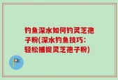 钓鱼深水如何钓灵芝孢子粉(深水钓鱼技巧：轻松捕捉灵芝孢子粉)