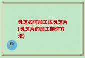 灵芝如何加工成灵芝片(灵芝片的加工制作方法)