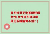 胃不好灵芝泡茶喝好吗女性(女性可不可以喝灵芝茶缓解胃不适？)