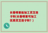 长春哪里能加工灵芝孢子粉(长春哪里可加工优质灵芝孢子粉？)
