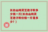 长白山纯灵芝孢子粉多少钱一斤(长白山纯灵芝孢子粉价格一斤是多少？)