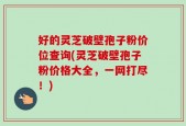 好的灵芝破壁孢子粉价位查询(灵芝破壁孢子粉价格大全，一网打尽！)