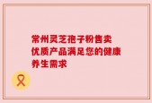 常州灵芝孢子粉售卖 优质产品满足您的健康养生需求