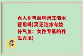 女人补气血喝灵芝泡水管用吗(灵芝泡水有益补气血：女性专属的养生方法)