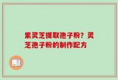 紫灵芝提取孢子粉？灵芝孢子粉的制作配方
