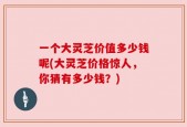 一个大灵芝价值多少钱呢(大灵芝价格惊人，你猜有多少钱？)
