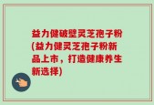益力健破壁灵芝孢子粉(益力健灵芝孢子粉新品上市，打造健康养生新选择)
