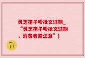 灵芝孢子粉批文过期_“灵芝孢子粉批文过期，消费者需注意”)