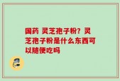 国药 灵芝孢子粉？灵芝孢子粉是什么东西可以随便吃吗
