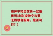 安神宁和灵芝粉一起服用可以吗(安神宁与灵芝粉联合服用，是否可行？)