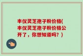 丰仪灵芝孢子粉价格(丰仪灵芝孢子粉价格公开了，你想知道吗？)