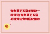 海参灵芝五指毛桃能一起煲汤(海参灵芝五指毛桃煲汤食材搭配推荐)