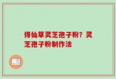 得仙草灵芝孢子粉？灵芝孢子粉制作法