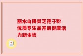 丽水山耕灵芝孢子粉 优质养生品开启健康活力新体验
