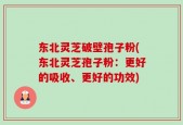 东北灵芝破壁孢子粉(东北灵芝孢子粉：更好的吸收、更好的功效)