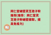 同仁堂破壁灵芝孢子粉推荐(推荐：同仁堂灵芝孢子粉破壁提取，提高免疫力)