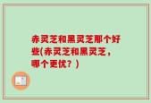 赤灵芝和黑灵芝那个好些(赤灵芝和黑灵芝，哪个更优？)