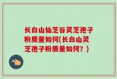 长白山仙芝谷灵芝孢子粉质量如何(长白山灵芝孢子粉质量如何？)