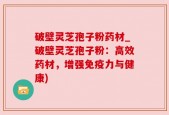 破壁灵芝孢子粉药材_破壁灵芝孢子粉：高效药材，增强免疫力与健康)