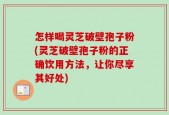 怎样喝灵芝破壁孢子粉(灵芝破壁孢子粉的正确饮用方法，让你尽享其好处)