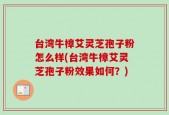 台湾牛樟艾灵芝孢子粉怎么样(台湾牛樟艾灵芝孢子粉效果如何？)