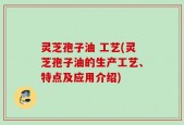 灵芝孢子油 工艺(灵芝孢子油的生产工艺、特点及应用介绍)