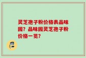灵芝孢子粉价格表品味园？品味园灵芝孢子粉价格一览？