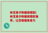 林芝孢子粉罐装搭配(林芝孢子粉罐装搭配推荐，让您增强免疫力