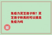 免疫力灵芝孢子粉？灵芝孢子粉真的可以提高免疫力吗