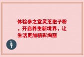 体验参之堂灵芝孢子粉，开启养生新境界，让生活更加精彩绚丽